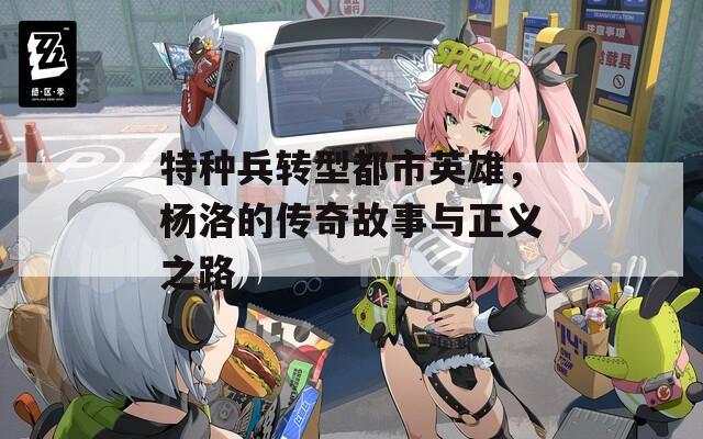 特种兵转型都市英雄，杨洛的传奇故事与正义之路