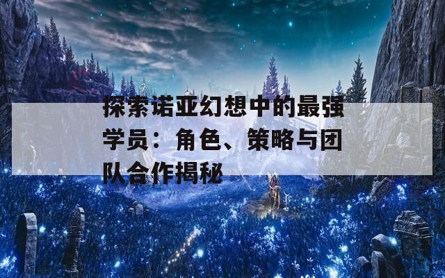 探索诺亚幻想中的最强学员：角色、策略与团队合作揭秘