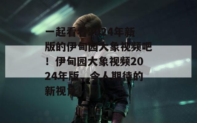 一起看看2024年新版的伊甸园大象视频吧！伊甸园大象视频2024年版，令人期待的新视角！  第1张