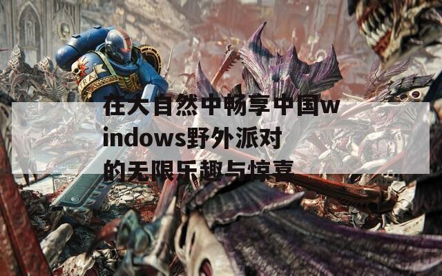 在大自然中畅享中国windows野外派对的无限乐趣与惊喜  第1张