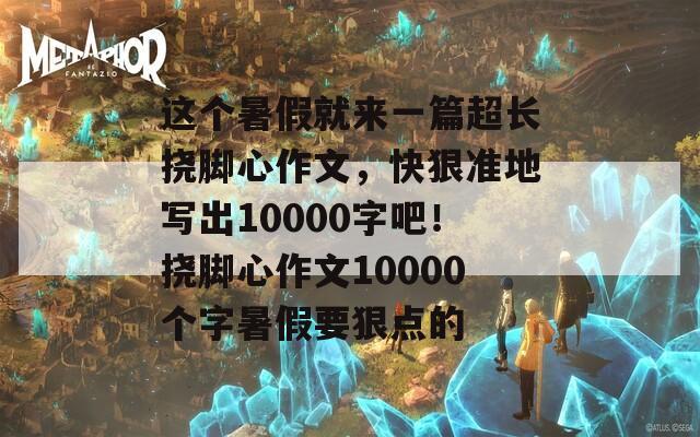 这个暑假就来一篇超长挠脚心作文，快狠准地写出10000字吧！挠脚心作文10000个字暑假要狠点的  第1张