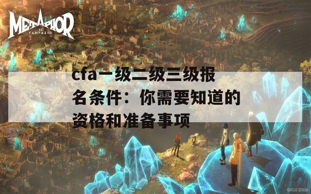 cfa一级二级三级报名条件：你需要知道的资格和准备事项  第1张