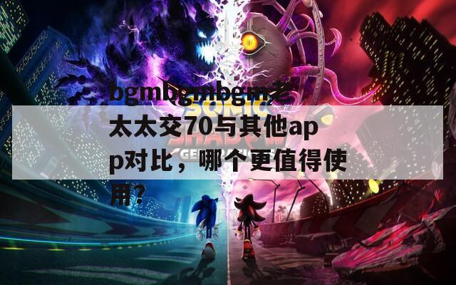 bgmbgmbgm老太太交70与其他app对比，哪个更值得使用？