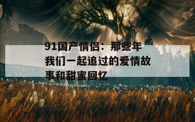 91国产情侣：那些年我们一起追过的爱情故事和甜蜜回忆  第1张