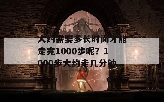 大约需要多长时间才能走完1000步呢？1000步大约走几分钟  第1张