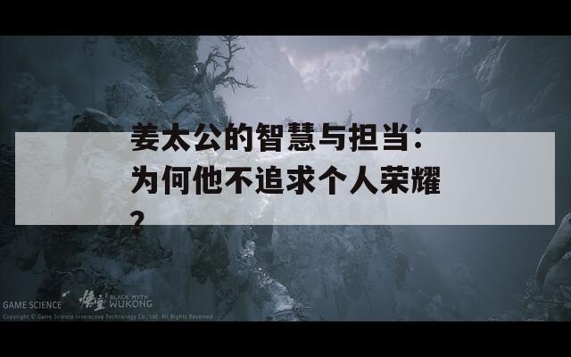 姜太公的智慧与担当：为何他不追求个人荣耀？  第1张