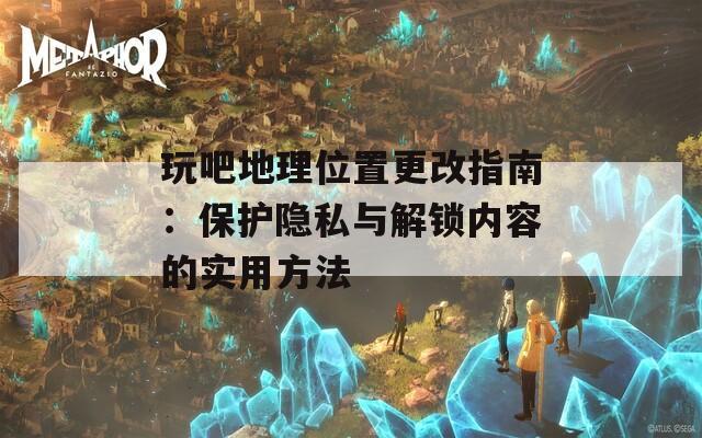 玩吧地理位置更改指南：保护隐私与解锁内容的实用方法