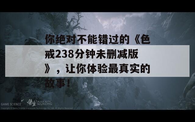 你绝对不能错过的《色戒238分钟未删减版》，让你体验最真实的故事！