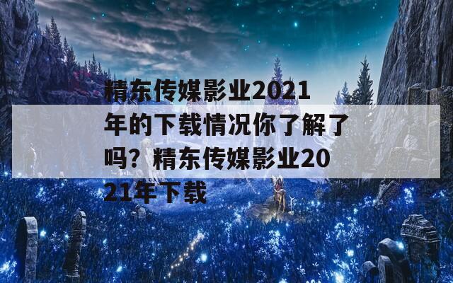 精东传媒影业2021年的下载情况你了解了吗？精东传媒影业2021年下载