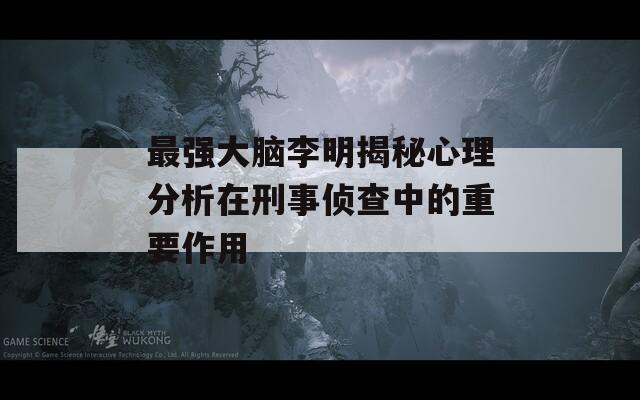 最强大脑李明揭秘心理分析在刑事侦查中的重要作用