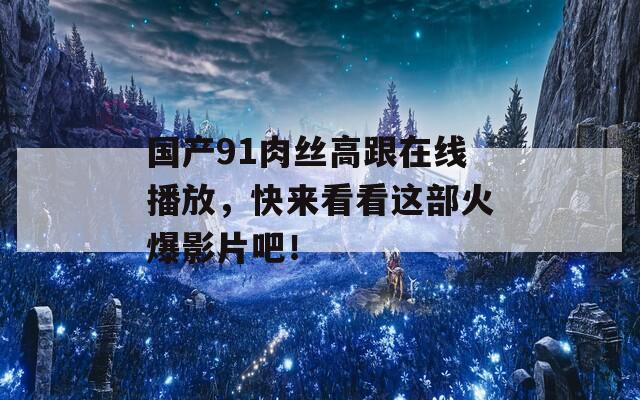 国产91肉丝高跟在线播放，快来看看这部火爆影片吧！