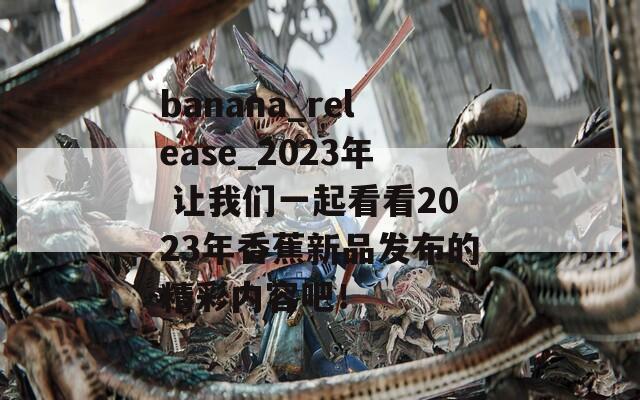 banana_release_2023年 让我们一起看看2023年香蕉新品发布的精彩内容吧！