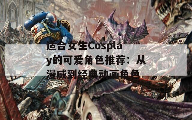 适合女生Cosplay的可爱角色推荐：从漫威到经典动画角色