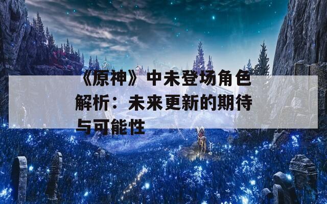 《原神》中未登场角色解析：未来更新的期待与可能性