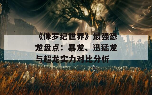 《侏罗纪世界》最强恐龙盘点：暴龙、迅猛龙与超龙实力对比分析