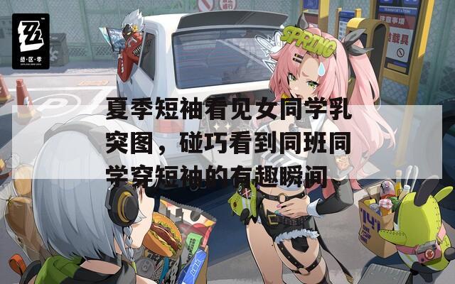 夏季短袖看见女同学乳突图，碰巧看到同班同学穿短袖的有趣瞬间