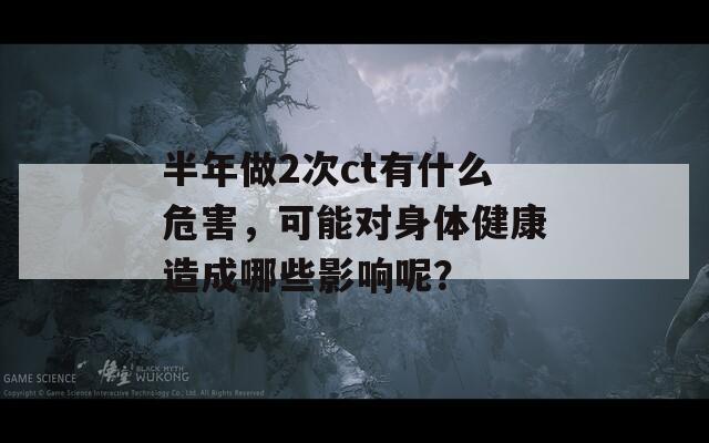 半年做2次ct有什么危害，可能对身体健康造成哪些影响呢？