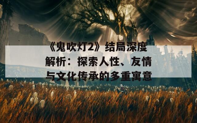 《鬼吹灯2》结局深度解析：探索人性、友情与文化传承的多重寓意  第1张