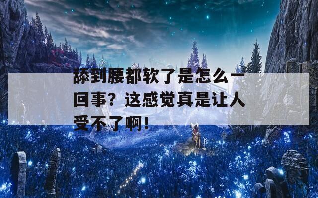 舔到腰都软了是怎么一回事？这感觉真是让人受不了啊！