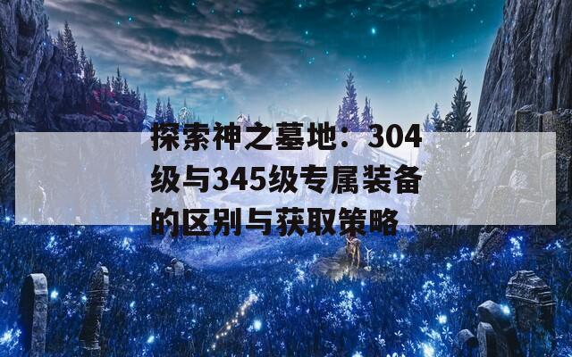 探索神之墓地：304级与345级专属装备的区别与获取策略