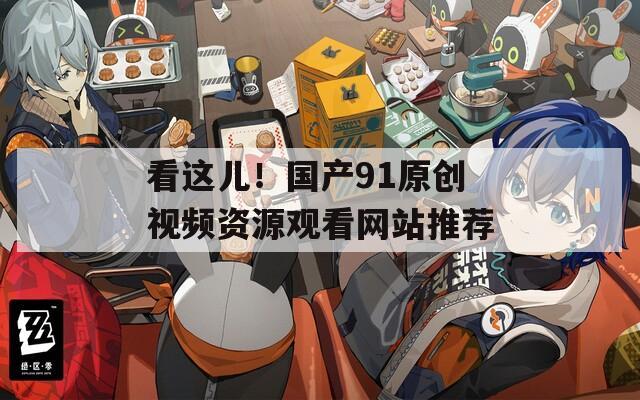 看这儿！国产91原创视频资源观看网站推荐