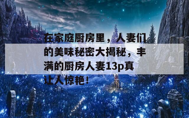 在家庭厨房里，人妻们的美味秘密大揭秘，丰满的厨房人妻13p真让人惊艳！