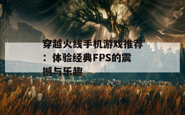 穿越火线手机游戏推荐：体验经典FPS的震撼与乐趣