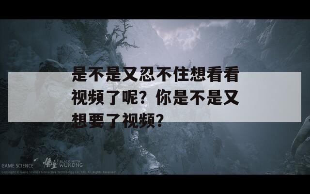 是不是又忍不住想看看视频了呢？你是不是又想要了视频？