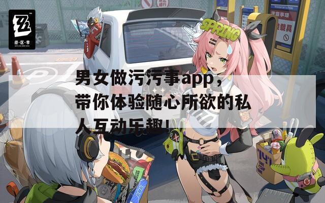 男女做污污事app，带你体验随心所欲的私人互动乐趣！