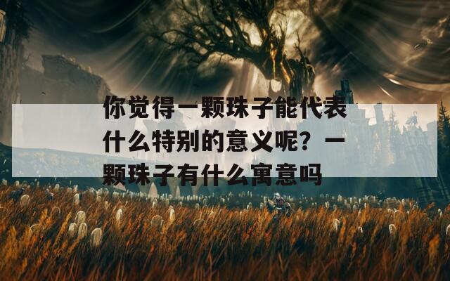 你觉得一颗珠子能代表什么特别的意义呢？一颗珠子有什么寓意吗