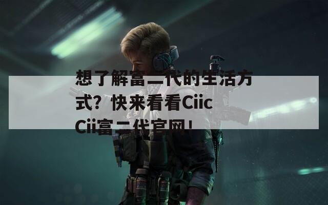 想了解富二代的生活方式？快来看看CiicCii富二代官网！