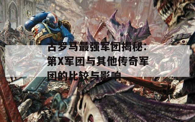 古罗马最强军团揭秘：第X军团与其他传奇军团的比较与影响