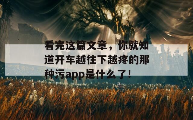 看完这篇文章，你就知道开车越往下越疼的那种污app是什么了！