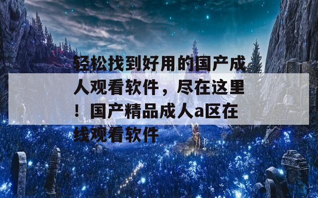 轻松找到好用的国产成人观看软件，尽在这里！国产精品成人a区在线观看软件