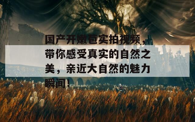 国产开嫩苞实拍视频，带你感受真实的自然之美，亲近大自然的魅力瞬间！