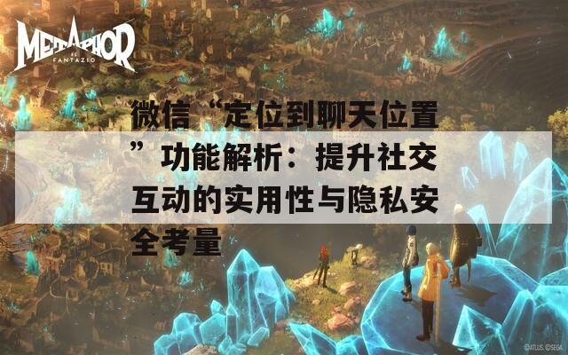 微信“定位到聊天位置”功能解析：提升社交互动的实用性与隐私安全考量