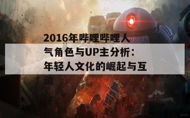 2016年哔哩哔哩人气角色与UP主分析：年轻人文化的崛起与互动