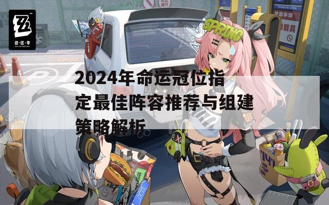 2024年命运冠位指定最佳阵容推荐与组建策略解析