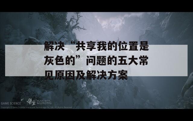 解决“共享我的位置是灰色的”问题的五大常见原因及解决方案  第1张