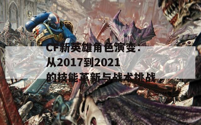 CF新英雄角色演变：从2017到2021的技能革新与战术挑战