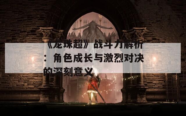 《龙珠超》战斗力解析：角色成长与激烈对决的深刻意义