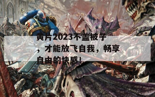 黄片2023不盖被子，才能放飞自我，畅享自由的快感！