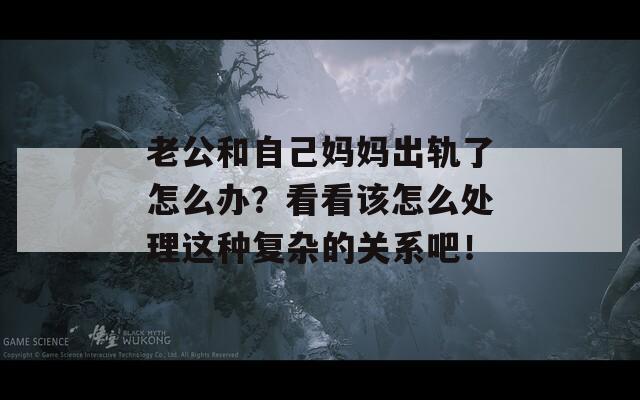 老公和自己妈妈出轨了怎么办？看看该怎么处理这种复杂的关系吧！