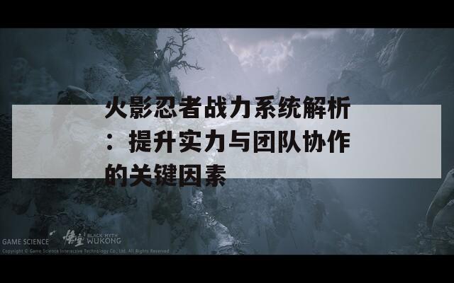 火影忍者战力系统解析：提升实力与团队协作的关键因素