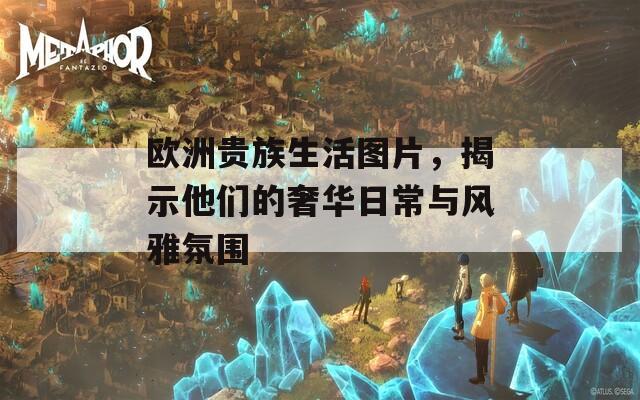 欧洲贵族生活图片，揭示他们的奢华日常与风雅氛围