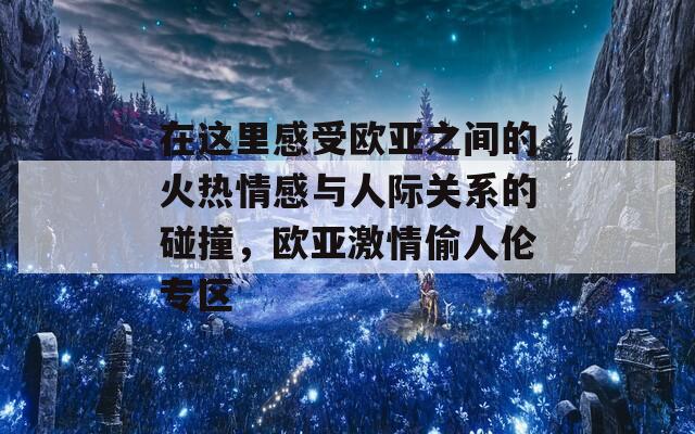 在这里感受欧亚之间的火热情感与人际关系的碰撞，欧亚激情偷人伦专区