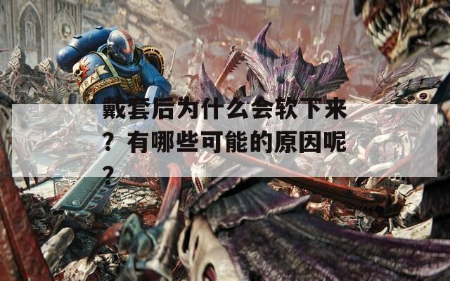 戴套后为什么会软下来？有哪些可能的原因呢？