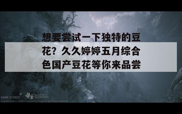 想要尝试一下独特的豆花？久久婷婷五月综合色国产豆花等你来品尝！  第1张