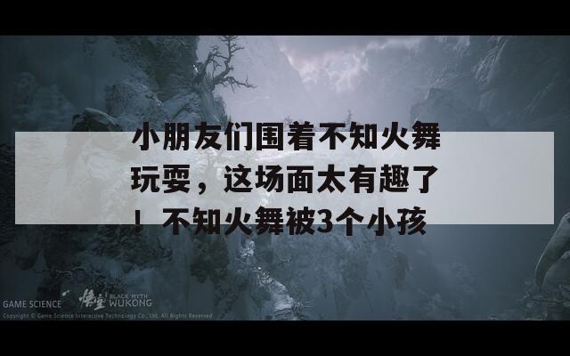 小朋友们围着不知火舞玩耍，这场面太有趣了！不知火舞被3个小孩