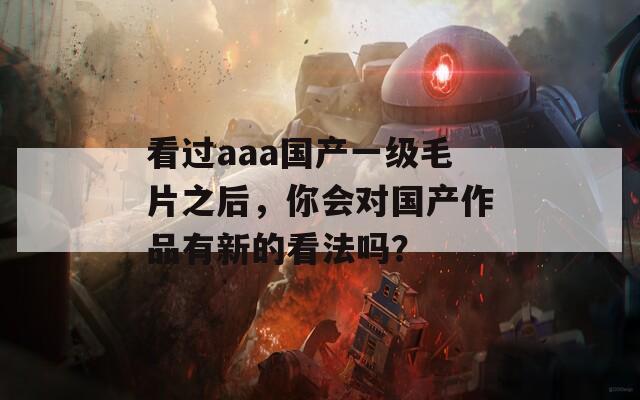 看过aaa国产一级毛片之后，你会对国产作品有新的看法吗？